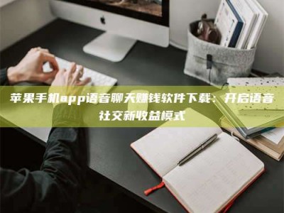 江苏苹果手机app语音聊天赚钱软件下载：开启语音社交新收益模式